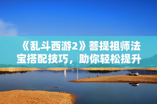 《乱斗西游2》菩提祖师法宝搭配技巧，助你轻松提升输出能力！