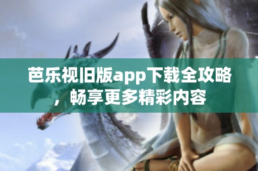 芭乐视旧版app下载全攻略，畅享更多精彩内容