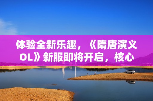 体验全新乐趣，《隋唐演义OL》新服即将开启，核心玩法大揭秘