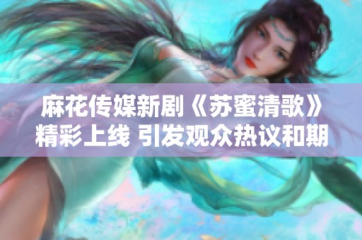 麻花传媒新剧《苏蜜清歌》精彩上线 引发观众热议和期待