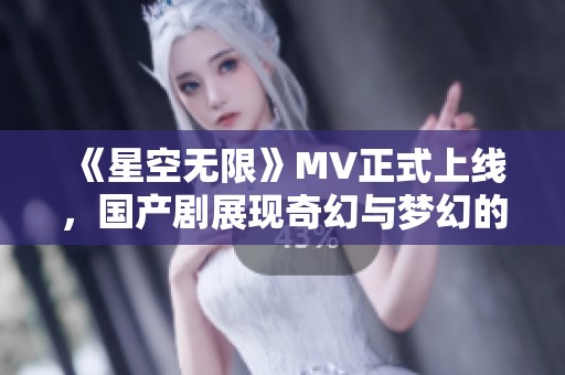 《星空无限》MV正式上线，国产剧展现奇幻与梦幻的完美结合