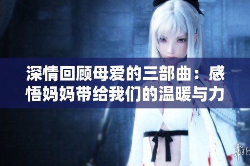 深情回顾母爱的三部曲：感悟妈妈带给我们的温暖与力量