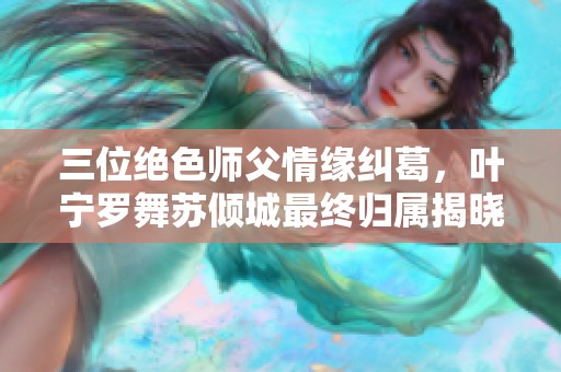 三位绝色师父情缘纠葛，叶宁罗舞苏倾城最终归属揭晓