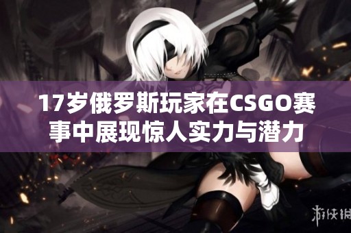 17岁俄罗斯玩家在CSGO赛事中展现惊人实力与潜力