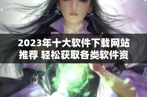 2023年十大软件下载网站推荐 轻松获取各类软件资源