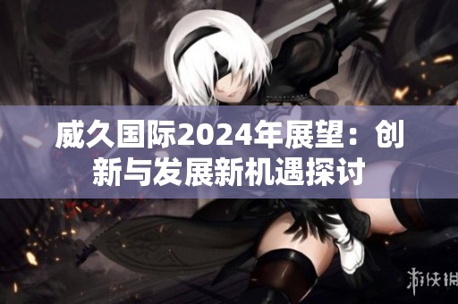 威久国际2024年展望：创新与发展新机遇探讨