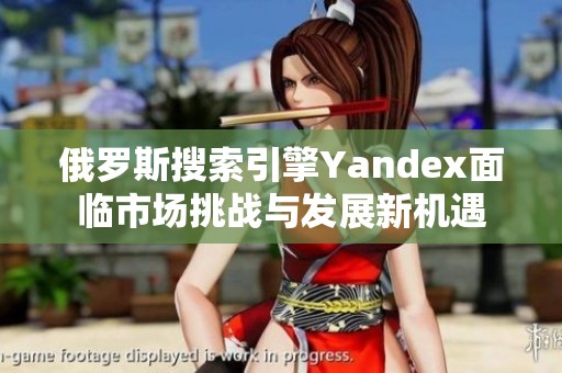 俄罗斯搜索引擎Yandex面临市场挑战与发展新机遇