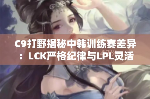 C9打野揭秘中韩训练赛差异：LCK严格纪律与LPL灵活策略