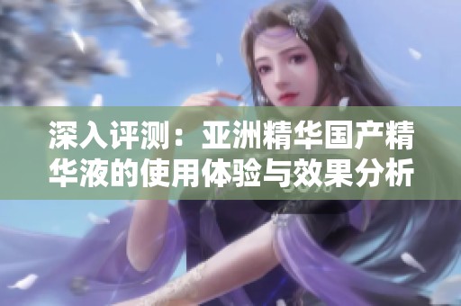 深入评测：亚洲精华国产精华液的使用体验与效果分析
