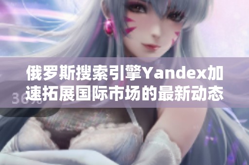 俄罗斯搜索引擎Yandex加速拓展国际市场的最新动态