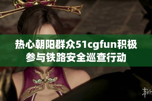 热心朝阳群众51cgfun积极参与铁路安全巡查行动