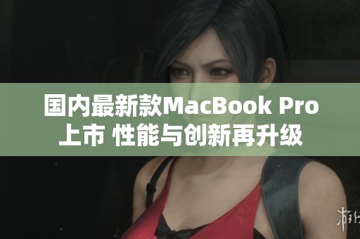 国内最新款MacBook Pro上市 性能与创新再升级