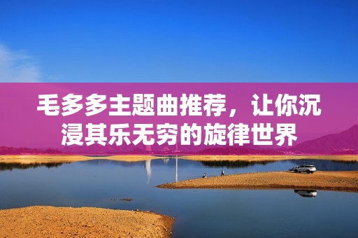 毛多多主题曲推荐，让你沉浸其乐无穷的旋律世界