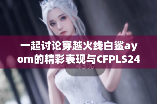 一起讨论穿越火线白鲨ayom的精彩表现与CFPLS24赛季玩法