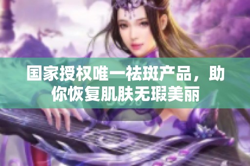 国家授权唯一祛斑产品，助你恢复肌肤无瑕美丽