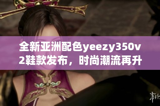 全新亚洲配色yeezy350v2鞋款发布，时尚潮流再升级