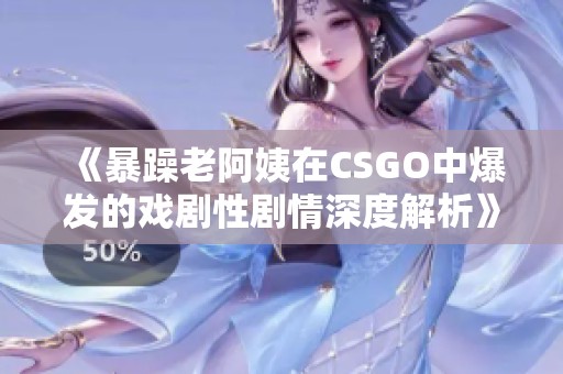 《暴躁老阿姨在CSGO中爆发的戏剧性剧情深度解析》