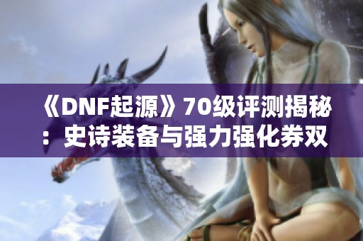 《DNF起源》70级评测揭秘：史诗装备与强力强化券双重福利！