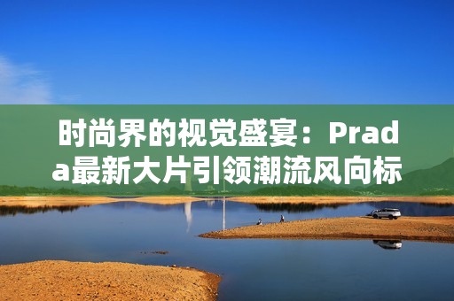 时尚界的视觉盛宴：Prada最新大片引领潮流风向标