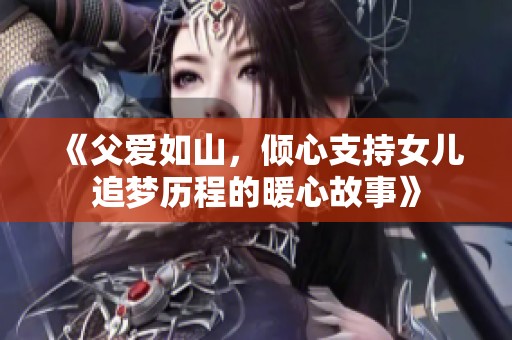 《父爱如山，倾心支持女儿追梦历程的暖心故事》