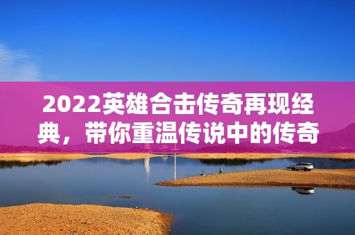 2022英雄合击传奇再现经典，带你重温传说中的传奇世界