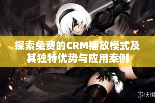 探索免费的CRM播放模式及其独特优势与应用案例