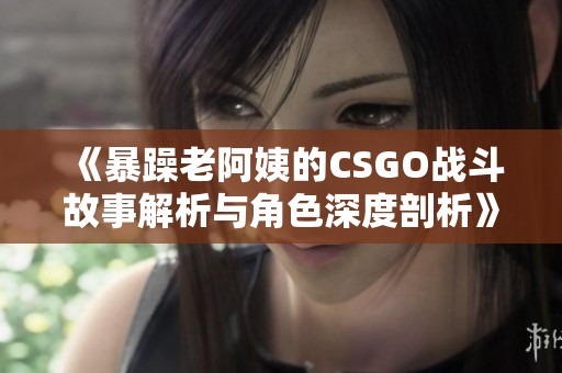 《暴躁老阿姨的CSGO战斗故事解析与角色深度剖析》