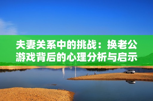 夫妻关系中的挑战：换老公游戏背后的心理分析与启示