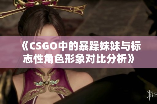 《CSGO中的暴躁妹妹与标志性角色形象对比分析》