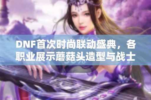 DNF首次时尚联动盛典，各职业展示蘑菇头造型与战士沉默风采