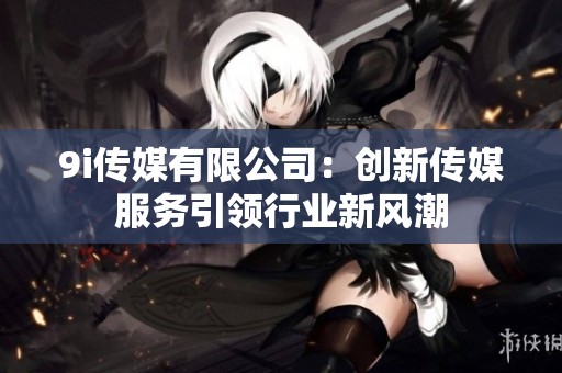 9i传媒有限公司：创新传媒服务引领行业新风潮