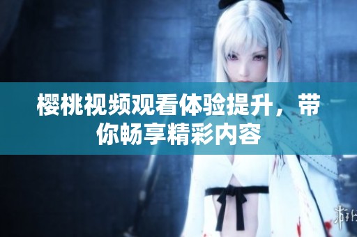 樱桃视频观看体验提升，带你畅享精彩内容