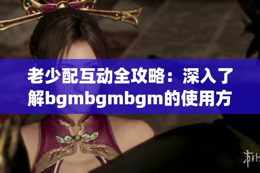 老少配互动全攻略：深入了解bgmbgmbgm的使用方式