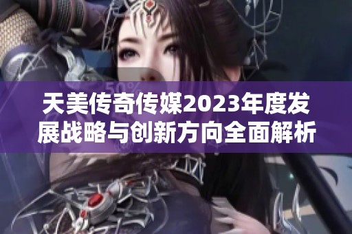 天美传奇传媒2023年度发展战略与创新方向全面解析