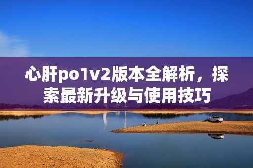 心肝po1v2版本全解析，探索最新升级与使用技巧