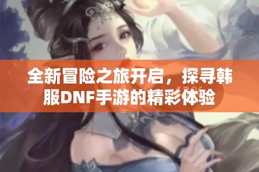 全新冒险之旅开启，探寻韩服DNF手游的精彩体验