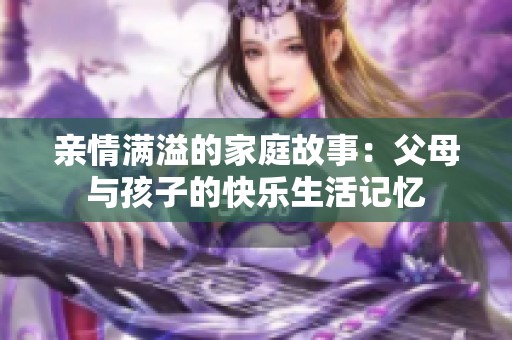 亲情满溢的家庭故事：父母与孩子的快乐生活记忆