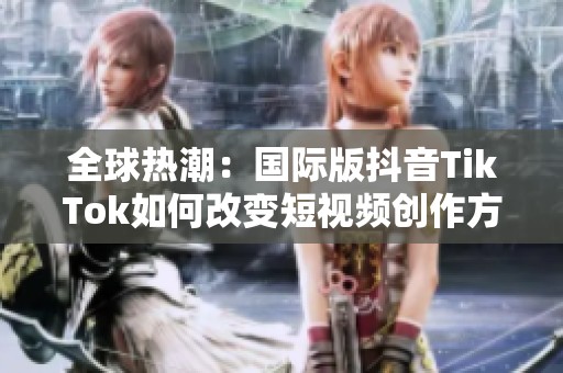 全球热潮：国际版抖音TikTok如何改变短视频创作方式