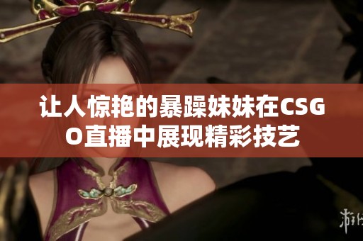 让人惊艳的暴躁妹妹在CSGO直播中展现精彩技艺