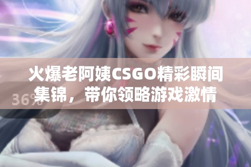 火爆老阿姨CSGO精彩瞬间集锦，带你领略游戏激情