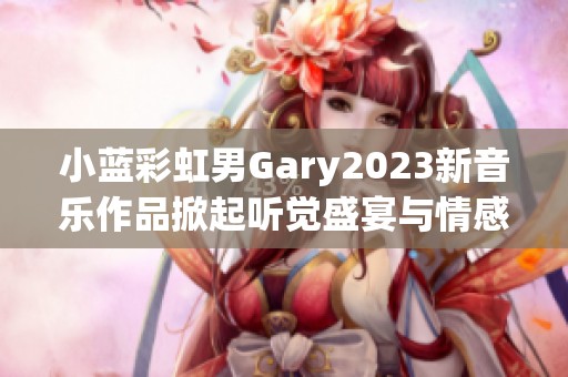 小蓝彩虹男Gary2023新音乐作品掀起听觉盛宴与情感共鸣