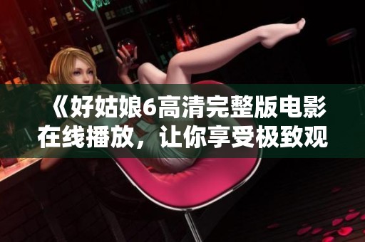 《好姑娘6高清完整版电影在线播放，让你享受极致观影体验》