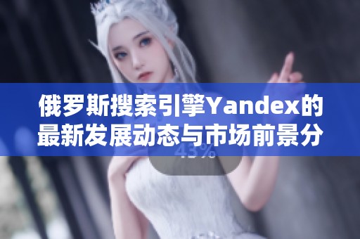 俄罗斯搜索引擎Yandex的最新发展动态与市场前景分析