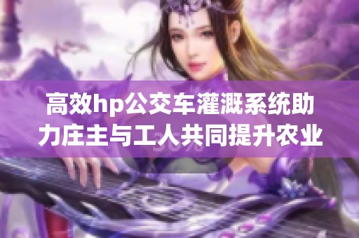 高效hp公交车灌溉系统助力庄主与工人共同提升农业生产效率