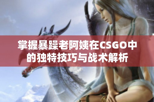 掌握暴躁老阿姨在CSGO中的独特技巧与战术解析