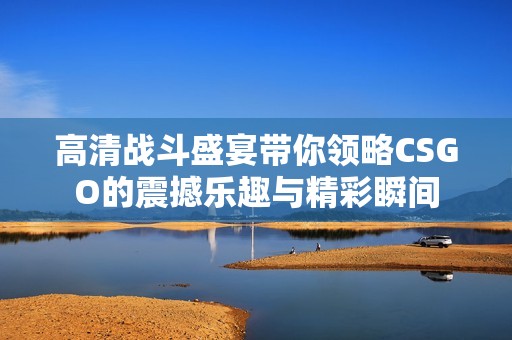 高清战斗盛宴带你领略CSGO的震撼乐趣与精彩瞬间