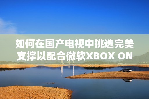 如何在国产电视中挑选完美支撑以配合微软XBOX ONE X的发布