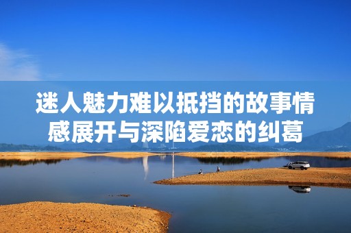 迷人魅力难以抵挡的故事情感展开与深陷爱恋的纠葛