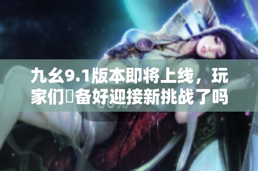 九幺9.1版本即将上线，玩家们準备好迎接新挑战了吗