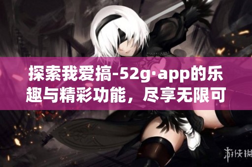 探索我爱搞-52g·app的乐趣与精彩功能，尽享无限可能